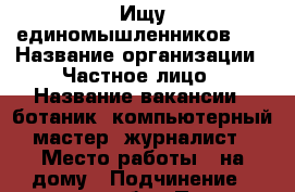 Ищу единомышленников ,  › Название организации ­ Частное лицо › Название вакансии ­ ботаник, компьютерный мастер, журналист › Место работы ­ на дому › Подчинение ­ самому себе › Процент ­ 50 › База расчета процента ­ от общей прибыли › Возраст от ­ 18 › Возраст до ­ 60 - Московская обл., Москва г. Работа » Вакансии   